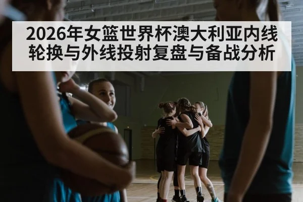 2026年女篮世界杯澳大利亚内线轮换与外线投射复盘与备战分析（nine game）